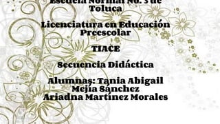 Escuela Normal No. 3 de
Toluca
Licenciatura en Educación
Preescolar
TIACE
Secuencia Didáctica
Alumnas: Tania Abigail
Mejía Sánchez
Ariadna Martínez Morales
 