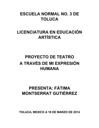 ESCUELA NORMAL NO. 3 DE
TOLUCA
LICENCIATURA EN EDUCACIÓN
ARTÍSTICA
PROYECTO DE TEATRO
A TRAVÉS DE MI EXPRESIÓN
HUMANA
PRESENTA: FÁTIMA
MONTSERRAT GUTIÉRREZ
TOLUCA, MEXICO A 18 DE MARZO DE 2014
 