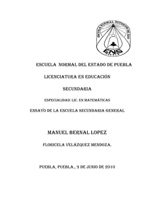                                                                                                      Escuela  normal del estado de puebla<br />Licenciatura en educación<br />Secundaria<br />Especialidad: Lic. En matemáticas<br />Ensayo de la escuela secundaria general<br />Manuel bernal lopez <br />Floricela Velázquez Mendoza.<br />Puebla, puebla., 9 de junio de 2010<br />                                            <br />                                       INDICE<br />INTRODUCION ----------------------------------------------------------------------- 1-2<br />EL ENTORNO Y DE LA ESCUELA SECUNDARIA-------------------------- 3<br />DATOS DE IDENTIFICACION  DE LA ESCUELA---------------------------- 3<br />CARACTERISTICAS  DEL ESPACIO Y EL TURNO ESCOLAR-----------4<br />CARACTERISTICAS DEL EDIFICIO ESCOLAR------------------------------ 4-5<br />EL INTERIOR DE LA ESCUELA--------------------------------------------------- 5-6<br />EL INTERIOR  DEL AULA-----------------------------------------------------------6-7<br />LOS ADOLECENTES---------------------------------------------------------------- 7<br />CONCLUSION------------------------------------------------------------------------- 8<br />ANEXOS--------------------------------------------------------------------------------- 9-10<br />INTRODUCCION <br />En la segunda jornada de observaciones fue otro acontecimiento nuevo, puesto que es una experiencia nueva para todos nosotros: la convivencia con los alumnos, el acercamiento con los directivos, los padres de familia.<br />El principal objetivo del presente trabajo es que sea de  experiencia para nosotros como futuros docentes, además  de que tengamos un amplio conocimiento y manejo de actividades y actitudes de los adolecentes. Debemos confesar que no hubiéramos recapacitado todo eso antes de hacernos cargo de la tarea  de escribir sobre esta jornada;  así que abordaremos tan solo algunas cuestiones que fueron y son muy importantes para nosotros  y quiero resaltar que….<br />Este trabajo consiste en analizar a varios personajes de la escuela secundaria y en especifico la función e importancia de la misma. Estos personajes son importantes para el buen funcionamiento de la escuela secundaria. Para poder llegar a esta conclusión fue necesario a ver tenido antes una preparación teórica, en la cual nos explica  todo lo relacionado con la adolescencia, la relación que debe existir entre maestros y padres de familia siendo esta una principal fuente de información sobre el desarrollo y comportamiento de los adolecentes, así mismo la relación entre alumnos y profesores la cual es una de las relaciones más fundamentales para que se trabaje con armonía, tranquilidad entusiasmo. Esta teoría fue comparada  con la realidad la cual  se presencio en toda la jornada de observación.<br />Un apoyo de trabajo muy importante para nosotros fue la aceleración de material extras o una recreación a base de interacción y convivencia donde se manejo información para tener un informe más detallado sobre lo que piensan opinan padres de familia, alumnos y maestros  sobre la educación y apoyo que brinda la escuela secundaria en toda su comunidad educativa. Y el diario  de prácticas; en el cual se expresaba  las reflexiones que les provocaba cada experiencia en la escuela secundaria, el objetivo  de este documento es que registremos  de manera libre y concreta la experiencia personal o la historia de su información  como maestros.<br />1<br />En las otras escuela observadas pude concluir que todos los aspectos que se requieren para un buen funcionamiento de las mismas, la organización, limpieza, disciplina y la relación con los padres de familia y los alumnos.<br />Así  mismo fue de gran importancia pero sobretodo de ayuda  puesto que gracias a esto, nosotros como futuros docentes empezamos desde nuestra formación a relacionarnos con la escuela secundaria en todos sus ámbitos, como los directivos, profesores, padres de familia y aun mejor los principales que son los alumnos. De igual manera en este proceso podemos reflexionar y ver las  lindas experiencias o desagrados  que nos enfrentamos día a día o aun mejor los problemas y las experiencias  las lindas que tendremos a lo largo de nuestra docencia.<br />En resumen la jornada de observación y el ensayo que se mostrara a continuación es una gran y excelente forma de expresarnos porque aquí podemos dar a conocer en qué condiciones nos encontramos para poder llevar acabo el gran trabajo  del que es la docencia y donde se viven nuevas rutinas, y  mejor aun  que des de el primer  inicio  de nuestra licenciatura, nos estamos acercando a lo que en un futuro no muy lejano aremos cotidianamente pues con estas pequeñas bases vamos  obteniendo más experiencia de la que podemos obtener ya estando como profesores.<br />Espero  que el presente ensayo de su agrado, y sobretodo que se haya podido cumplir con los objetivos planteados al inicio de este, y que al igual que nosotros, a ustedes como lectores les sea de ayuda esperando haber cumplido personalmente con las metas o parámetros requeridos en este trabajo.     <br />DATOS DE IDENTIFICACION DE LA ESCUELA<br />La escuela secundaria Manuel Bernal Lpoez en clave 21ENS0003G ubicada en la colonia o barrio San Antonio  12 norte; código postal () y turno matutino  Amoxoc de mota puebla. Se puede plantear que la escuela está un poco retirada pero a pesar de todo si es muy escolar, se puede considerar que se encuentra en unas condiciones no tan estables por la forma del lugar ubicada, pero eso no impide que pudiéramos llegar hasta su punto de espera pues por medio del trasporte público como fue  el autobus que ba para ciudad serdan alguna de las otras rutas  que tambien tedeje en las casetas de amoxoc bueno aunque después de una larga caminada porque la escuela no está ha borde de carretera y se tuvo que caminar unas cuadras mas para poder llegar hasta ella pero lo importante es que llegamos.en otro caso se podria desir que la escuela esta atrás de la caretera.<br />EL ENTORNO  DE LA ESCUELA SECUNDARIA<br />Como ya lo avía mencionado la escuela está en  el barrio de san antonio y colinda al Norte con casas de vivienda (habitadas), al Sur  de casas de de con la carreterageneral al Este con casas de foviste o algo parecido  ya que aun no estan en funcionamiento y al Oeste con una calle que te deja debajo de la carretera genaral. La mayoría de los alumnos no forma parte de estos agrupamientos, y que en el turno matutino “no hay banda gruesa” como las de la tarde, consideran que si influyen en el ambiente de la escuela y en su deterioro, por lo que las medidas disciplinarias se justifican.  <br />CARACTERISTICAS  DEL ESPACIO Y EL TURNO DE LA ESCUELA<br />Tomando en cuenta el comentario de Mayorga Cervantes Vicente (1999) nos dice que la escuela secundaria es heterogénea…..existen tipos, modalidades y turnos. Esta institución cuenta con dos turnos matutino y vespertino.<br />En la descripción de la escuela se podía que es muy grande  aun que ; pues está un poco apartada de la colonia está ubicada en una calle  que tambien tiene terraseria pero al llegar ya es paimento pero  cuenta con todos los servicios de uso cotidiano como: luz, agua, drenaje etc. Y el ambiente es favorable por que como esta apartado no hay tanta distracción para los alumnos y mucho menos peligros, el horario matutino es de 7:00am-1:30pm y el vespertino de 2:00pm-8:00pm las clases mas impartidas en esta son variadas pues para cada grado tiene su comisión; y otras actividades escolares observadas en esa jornada fueron en el exterior de la escuela pues se hiso una compaña para recolectar material reciclable como botellas de plástico para hacer los símbolos patrios.1<br />CARACTERISTICAS DEL EDIFICIO ESCOLAR<br />La escuela se encuentra bardeada con tela de maya por el frente y en ambos lados (izquierdo y derecho) y por atrás con barda de bloc, al igual que contiene una reja de fierro  la escuela esta  conforma  por una sola planta de 18 aulas de estudio medianas las cuales se encuentran en muy buen estado.<br />Tomando en cuenta el comentario de Mendoza Sola Juan (2005) nos dice que los nexos escolares se dividen en dos partes encontrando en la primera parte del salón audio visual, biblioteca y museo estos contribuyen a objetivar la enseñanza y por lo mismo hacen que la labor del maestro sea más fructífera…….. y la segunda parte se incluye el salón del profesores salón de actos,  cooperativa, dirección secretaria  enfermería y corredores.   <br />4<br /> y cada piso cuenta con una protección anti-accidentes del mismo modo cada piso tiene sus escaleras para subir y bajar, al igual, una dirección, un laboratorio, baños de ambos sexos, una subdirección, un cuartito de intendencia, un pequeño patio de tierra, una cooperativa escolar, no cuentan con talleres solo tienen manualidades en el mismo salón y para finalizar una pequeña cancha de usos múltiples por que para empezar no tiene las medidas adecuadas es utilizada para jugar basquetbol, futbol y para sus ceremonias de cada lunes. 1<br />EL INTERIOR DE LA ESCUELA<br />Sandoval Flores Etelvina (2000) nos menciona que la secundaria a diferencia de los otros niveles que integran la educación básica, existente  una estructura organizativa  mas compleja que el contenido y la finalidad de las actividades  que se asigna a cada uno  de las distintas  agrupaciones que la integran. La dirección de la escuela está basada principalmente por un director para ambos turnos, subdirector, ayudante de laboratorio, secretarias, profesores académicos, prefecto, un trabajador social. Todos ellos cumplen con las funciones que le corresponden.<br />DIRECCION<br />Planear, organizar, dirigir y evaluar las actividades académicas, de asistencia educativa, administrativa y de intendencia del plantel, de acuerdo con los objetivos, leyes, normas, reglamentos y manuales establecidos para la educación secundaria, y con forme a las disposiciones de las autoridades educativas correspondientes. Determinar y establecer las políticas de operación para el logro de los objetivos del plantel. Vigilar el cumplimiento del plan, programas de estudio, reglamentos y disposiciones que rijan el servicio. Realizar, ante los organismos o autoridades  correspondientes, las gestiones conducentes  que permitan dotar al plantel tanto del personal y de recurso.1<br />SUBDIRECCION<br />Colaborar con la dirección del plantel en la planeación, programación, organización, realización y evaluación de las actividades académicas, auxiliar a la dirección en la administración del personal y los recursos materiales y financiamiento con el que cuenta el plantel conforme a las normas y procedimientos que dicten las autoridades correspondientes; informarle de las necesidades que existan al respecto y proponerle Las medidas para subsanarlos. Organizar, dirigir y evaluar las actividades referentes al control escolar de los alumnos del plantel de acuerdo con los lineamientos establecidos. Definir los horarios de trabajo de todo el personal adscrito al turno correspondiente y presentarlo a la dirección aprobación.<br />SERVICIOS DOCENTES<br />Impartir la educación  secundaria conforma ellos objetivos  de la misma al plan y programa de estudio, así como a las leyes, normas, reglamentos y disposiciones educativas vigentes. Colaborar con las autoridades de la escuela en la observación de las disposiciones que se dicten para cumplir con la tarea de formación de los educandos y para el buen funcionamiento del plantel. Planear técnicamente la labor docente de acuerdo con los avances educativos propiciando la iniciativa de los educados para que junto a la adquisición de conocimientos, desarrollen sus capacidades, hábitos y actitudes.<br />Siendo así la manera sintética, la organización formal de toda escuela secundaria sus funciones definidas y jerarquías establecidas que deberían permitir lograr el objetivo de este nivel.<br />LA CONVIVENCIA ENTRE MAESTRO Y ALUMNOS<br />La relaciona mas estrecha que tienen los alumnos además de sus compañeros es con sus profesores, mas con los que se les llega a asignar la ardua tarea de ser tutores de grupo. Al igual el maestro sabe que su estado de ánimo influirá grandemente en sus alumnos.<br />6<br />Como nos dice Mendoza Sola Juan (2005) el maestro es un modela viven te, al que sus alumnos observan estudiando e imitante en todos su rasgos… el gran poder sugestivo de la vida escolar… es en tal grado cierto que el buen imprime insensiblemente sus virtudes en lo malo sus vicios y el inicio sus desvergüenzas. Siendo esto comprobado durante la observación  puesto que los mismos alumnos nos comentan como son cada uno de sus maestros  desde su misma forma de ser, hasta los que les yagan a caer mal dándonos una breve imitación de cómo eran y de es lo que generalmente les decían y hacían.<br />Así también se noto que los alumnos tienden a tomar una postura diferente según el trascurso  del tiempo y sobre todo de la asignatura y del profesor  debido a que los estudiantes en muchas ocasiones y que casi la mayor parte del tiempo no prestan la atención necesaria  hacia la clase donde por hecho que el tema esta entendido cuando realmente  aun no se ha llegado  a comprender, prefiriendo quedarse con sus dudas en lugar de darlas a <br />Conocer todo con tal de que el profesor de por terminado su tema. Además en una plática  que se tuvo con los profesores ellos nos comentan que desierta  forma se encuentran preocupados pues cada vez  son más los adolecentes que dicen que llano quieren con sus estudios, debido a que no cuentan con tantos recursos económicos, siendo esto un factor muy importante  por la cual no siguen con sus estudios<br /> Esteve, José M. (1998),”La aventura de ser maestro”, en cuaderno de Pedagogías, núm.              266, febrero, Barcelona, Praxis, pp. 46-50. Esteve, José M. (1998),”La aventura de ser maestro”, en cuaderno de Pedagogías, núm. 266, febrero, Barcelona, Praxis, pp.46-50.<br />5<br /> LOS ADOLECENTES<br />La adolescencia se ha configurado en general como un periodo de la vida de los adolecentes sea configurado en general como un periodo de la vida de los individuos afectando por cambios sobre todo fisiológicos de los que derivan los cambios cognitivos, efectivos y de socialización  sin embargo, una perspectiva educativa hay que asumir el principio de que el valor especifico  de los que derivan  los cambios cognitivos  efectivos y de socialización sin embargo una perspectiva  educativa hay que asumir el principio  de que el valor especifico de la adolescencia, objetivo de estudio  deja de serlo si no se tiene en cuenta lo que existe son los adolecentes esta implica asumir su diversidad  y no olvidar  que son <br />7<br />difíciles de homogenizar e incluir en compartimientos  clasificadores de este supuesto parte de nuestra existencia.<br />Durante el tiempo observado se pudo tener una plática con los adolecentes  donde estos comentan  que la escuela es aburrida sobre todo porque los maestros no ponen el interés necesario sobre lo que hacen y muchas veces esto es uno de los factores donde los adolecente deciden alejarse de La escuela debido a que los profesores no son lo suficiente capases como para poder crear actividades en la que los adolecentes se mantengan ocupados como para poder crear actividades entré ellos mismos.<br />LOS PADRES DE FAMILIA<br />Lo que en parte me llamo la atención de dicha observación fue: que una profesora encargada del grupo o bien llamada tutora es la que se encarga de llevar el control de asistencia  de los alumnos.<br />En una plática con el grupo nos comenta que la mayor parte de los padres de familia siempre están atentos sobre las notificaciones que se les envían específicamente cuando de calificaciones se trata ellos se mantiene al tanto atreves de una libreta. Otros actores importantes de la escuela secundaria son los padres de familia que como ya se menciono antes es excelente, pues existe una buena relación y comunicación con los de mas actores de la escuela secundaria y participaban  en las actividades  citadas y propone soluciones para los diferentes problemas qué puedan a ver.<br /> Sandoval Flores, Etelvia  (1998).”Los estudiantes en la escuela secundaria”, en La trama de la escuela secundaria: institución, relaciones y saberes, México, UPN/Plaza y Valdés, pp.207-234<br />8<br />CONCLUSION<br />En la observación que se llevo a cabo el diez de marzo del dos mil diez a la escuela Luís Donaldo Colosio cuenta con una superficie pequeña, con pocas instalaciones, se maneja un número de alumnos considerado con  los cuales se puede trabajar el grupo que me toco observar fue segundo “B” que contaba con 19 alumnos los cuales presentaban problemas de disciplina, pero tenía que ver mucho la colonia en que se localizaba la escuela que en ella existía delincuencia a si como el turno que tengan en este caso era vespertino, son más relajados y en ocasiones pueden formar bandas del mismo sexo o del contrario para romper reglas como de la escuela o la sociedad.<br />Los profesores trabajan con sus alumnos para rescatarlos. Me gusto la manera de trabajo con ese número de alumnos, son accesibles, para manejarlos  en cualquier actividad se involucran más en la obtención de un conocimiento amplio.<br />Uno como docente puede manejarlos adecuadamente, puede uno  atender sus dudas y dar un más amplio control el aprendizaje a si como en manejar su conducta que pueden tener en el aula como fuera de ella <br />Dar un conocimiento no solo básico a que marque el plan de estudio si no también uno que le sirva a el para llevarlo en beneficio de el  y pueda compartirlo con su grupo de amigos o personas con quien se relaciona.<br /> ANEXOS<br />                                       Taller de costura<br />                                                                                     Entrada ala escuela.<br /> Salon de clases de 1°roD <br />                                                                                                                            10<br />Trabajo en equipo<br />Cancha de educacion fisica para jugar y entrenar futbo.<br />Entrega de trabajos y tareas  11<br />                                                                                                                                     <br />                                          <br />                                                                                                                                      <br />