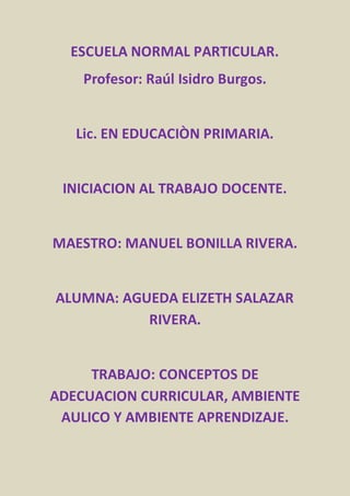 ESCUELA NORMAL PARTICULAR. 
Profesor: Raúl Isidro Burgos. 
Lic. EN EDUCACIÒN PRIMARIA. 
INICIACION AL TRABAJO DOCENTE. 
MAESTRO: MANUEL BONILLA RIVERA. 
ALUMNA: AGUEDA ELIZETH SALAZAR 
RIVERA. 
TRABAJO: CONCEPTOS DE 
ADECUACION CURRICULAR, AMBIENTE 
AULICO Y AMBIENTE APRENDIZAJE. 
 