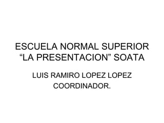ESCUELA NORMAL SUPERIOR “LA PRESENTACION” SOATA LUIS RAMIRO LOPEZ LOPEZ COORDINADOR. 