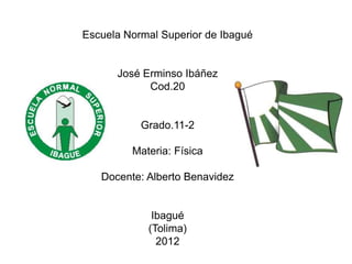 Escuela Normal Superior de Ibagué


      José Erminso Ibáñez
            Cod.20


           Grado.11-2

         Materia: Física

   Docente: Alberto Benavidez


             Ibagué
            (Tolima)
              2012
 