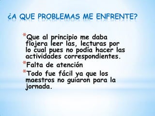 ¿A QUE PROBLEMAS ME ENFRENTE?

   *Que   al principio me daba
    flojera leer las, lecturas por
    lo cual pues no podía hacer las
    actividades correspondientes.
   *Falta de atención
   *Todo fue fácil ya que los
    maestros no guiaron para la
    jornada.
 