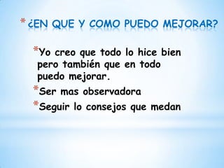* ¿EN   QUE Y COMO PUEDO MEJORAR?

  *Yo creo que todo lo hice bien
   pero también que en todo
   puedo mejorar.
  *Ser mas observadora
  *Seguir lo consejos que   medan
 