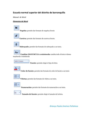 Escuela normal superior del distrito de barranquilla<br />Manual  de Word <br />Elementos de Word<br />Negrita: permite dar formato de negrita al texto<br />Cursiva: permite dar formato de cursiva al texto.<br />Subrayado: permite dar formato de subrayado a un texto.<br />Cambiar MAYUSCULA a minúscula: cambia todo el texto si desea mayúscula o minúscula<br />Fuente: permite elegir el tipo de letra<br />Color de fuente: permite dar formato de color de fuente a un texto<br />Viñetas: permite dar formato de viñeta a un texto.<br />Numeración: permite dar formato de numeración a un texto.<br />Tamaño de fuente: permite elegir el tamaño de la letra.<br />                                            Brianys Paola Jiménez Peñaloza<br />