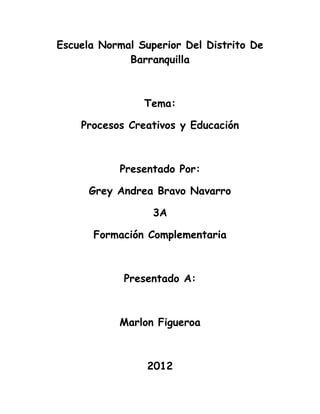 Escuela Normal Superior Del Distrito De
             Barranquilla



                Tema:

    Procesos Creativos y Educación



           Presentado Por:

      Grey Andrea Bravo Navarro

                  3A

      Formación Complementaria



            Presentado A:



           Marlon Figueroa



                 2012
 