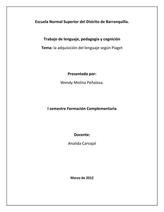 Escuela Normal Superior del Distrito de Barranquilla.



    Trabajo de lenguaje, pedagogía y cognición

   Tema: la adquisición del lenguaje según Piaget




                  Presentado por:

              Wendy Molina Peñalosa.




      I semestre Formación Complementaria




                     Docente:

                  Analida Carvajal




                   Marzo de 2012
 