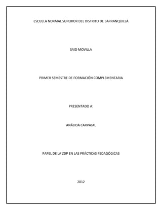 ESCUELA NORMAL SUPERIOR DEL DISTRITO DE BARRANQUILLA




                    SAID MOVILLA




   PRIMER SEMESTRE DE FORMACIÓN COMPLEMENTARIA




                   PRESENTADO A:




                 ANÁLIDA CARVAJAL




    PAPEL DE LA ZDP EN LAS PRÁCTICAS PEDAGÓGICAS




                       2012
 