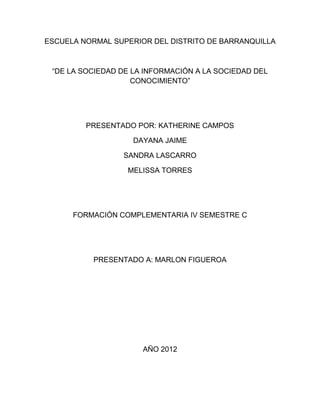 ESCUELA NORMAL SUPERIOR DEL DISTRITO DE BARRANQUILLA



 “DE LA SOCIEDAD DE LA INFORMACIÓN A LA SOCIEDAD DEL
                    CONOCIMIENTO”




         PRESENTADO POR: KATHERINE CAMPOS

                    DAYANA JAIME

                 SANDRA LASCARRO

                  MELISSA TORRES




      FORMACIÓN COMPLEMENTARIA IV SEMESTRE C




           PRESENTADO A: MARLON FIGUEROA




                      AÑO 2012
 