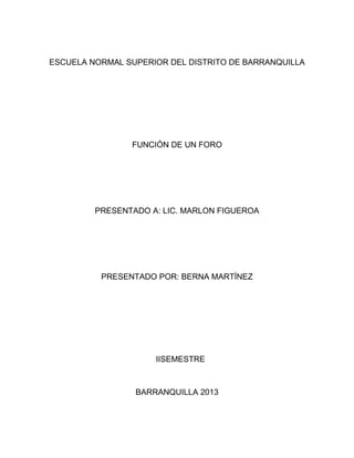 ESCUELA NORMAL SUPERIOR DEL DISTRITO DE BARRANQUILLA
FUNCIÓN DE UN FORO
PRESENTADO A: LIC. MARLON FIGUEROA
PRESENTADO POR: BERNA MARTÍNEZ
IISEMESTRE
BARRANQUILLA 2013
 