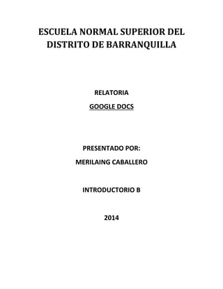 ESCUELA NORMAL SUPERIOR DEL
DISTRITO DE BARRANQUILLA
RELATORIA
GOOGLE DOCS
PRESENTADO POR:
MERILAING CABALLERO
INTRODUCTORIO B
2014
 