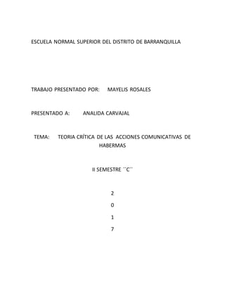 ESCUELA NORMAL SUPERIOR DEL DISTRITO DE BARRANQUILLA
TRABAJO PRESENTADO POR: MAYELIS ROSALES
PRESENTADO A: ANALIDA CARVAJAL
TEMA: TEORIA CRÍTICA DE LAS ACCIONES COMUNICATIVAS DE
HABERMAS
II SEMESTRE ´´C´´
2
0
1
7
 