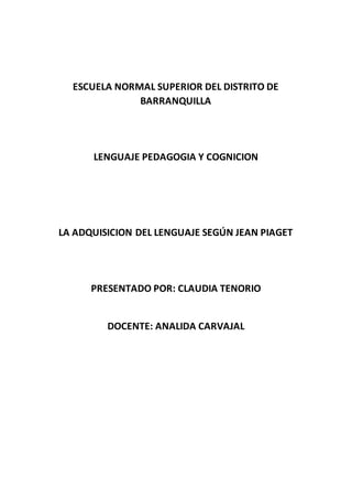 ESCUELA NORMAL SUPERIOR DEL DISTRITO DE
BARRANQUILLA
LENGUAJE PEDAGOGIA Y COGNICION
LA ADQUISICION DEL LENGUAJE SEGÚN JEAN PIAGET
PRESENTADO POR: CLAUDIA TENORIO
DOCENTE: ANALIDA CARVAJAL
 