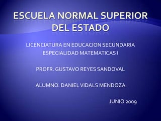 LICENCIATURA EN EDUCACION SECUNDARIA
      ESPECIALIDAD MATEMATICAS I

   PROFR. GUSTAVO REYES SANDOVAL

   ALUMNO. DANIEL VIDALS MENDOZA

                           JUNIO 2009
 