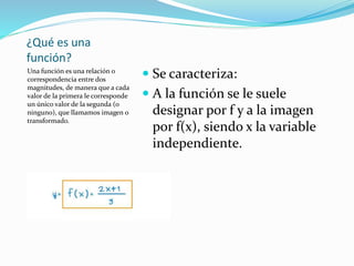 ¿Qué es una
función?
Una función es una relación o
correspondencia entre dos
magnitudes, de manera que a cada
valor de la primera le corresponde
un único valor de la segunda (o
ninguno), que llamamos imagen o
transformado.
 Se caracteriza:
 A la función se le suele
designar por f y a la imagen
por f(x), siendo x la variable
independiente.
 
