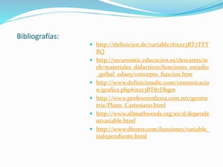 Bibliografías:
 http://definicion.de/variable/#ixzz3RT7TYT
BQ
 http://recursostic.educacion.es/descartes/w
eb/materiales_didacticos/funciones_estudio
_golbal_eda05/concepto_funcion.htm
 http://www.definicionabc.com/comunicacio
n/grafica.php#ixzz3RT87Dbgm
 http://www.profesorenlinea.com.mx/geome
tria/Plano_Cartesiano.html
 http://www.allmathwords.org/es/d/depende
ntvariable.html
 http://www.ditutor.com/funciones/variable_
independiente.html
 