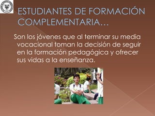 ESTUDIANTES DE FORMACIÓN COMPLEMENTARIA…  Son los jóvenes que al terminar su media vocacional toman la decisión de seguir en la formación pedagógica y ofrecer sus vidas a la enseñanza.