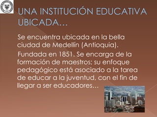UNA INSTITUCIÓN EDUCATIVA UBICADA…    Se encuentra ubicada en la bella ciudad de Medellín (Antioquia).   Fundada en 1851. Se encarga de la formación de maestros; su enfoque pedagógico está asociado a la tarea de educar a la juventud, con el fin de llegar a ser educadores…
