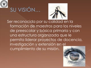 SU VISIÓN… Ser reconocida por su calidad en la formación de maestros para los niveles de preescolar y básica primaria y con una estructura organizada que le permita liderar proyectos de docencia, investigación y extensión en el cumplimiento de su misión.