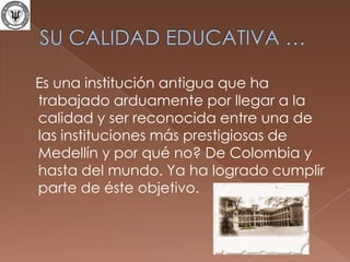 SU CALIDAD EDUCATIVA …   Es una institución antigua que ha trabajado arduamente por llegar a la calidad y ser reconocida entre una de las instituciones más prestigiosas de Medellín y por qué no? De Colombia y hasta del mundo. Ya ha logrado cumplir parte de éste objetivo. 