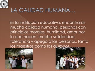 LA CALIDAD HUMANA…   En la institución educativa, encontrarás mucha calidad humana, personas con principios morales, humildad, amor por lo que hacen, mucha solidaridad, tolerancia y apego a las personas, tanto los maestros como los alumnos.