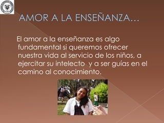 AMOR A LA ENSEÑANZA…   El amor a la enseñanza es algo fundamental si queremos ofrecer nuestra vida al servicio de los niños, a ejercitar su intelecto  y a ser guías en el camino al conocimiento.