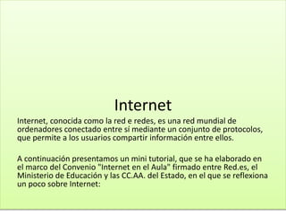 Internet
Internet, conocida como la red e redes, es una red mundial de
ordenadores conectado entre sí mediante un conjunto de protocolos,
que permite a los usuarios compartir información entre ellos.
A continuación presentamos un mini tutorial, que se ha elaborado en
el marco del Convenio "Internet en el Aula" firmado entre Red.es, el
Ministerio de Educación y las CC.AA. del Estado, en el que se reflexiona
un poco sobre Internet:
 