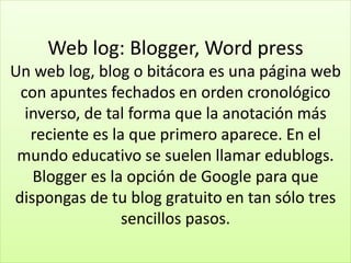 Web log: Blogger, Word press
Un web log, blog o bitácora es una página web
con apuntes fechados en orden cronológico
inverso, de tal forma que la anotación más
reciente es la que primero aparece. En el
mundo educativo se suelen llamar edublogs.
Blogger es la opción de Google para que
dispongas de tu blog gratuito en tan sólo tres
sencillos pasos.
 