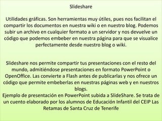 Slideshare
Utilidades gráficas. Son herramientas muy útiles, pues nos facilitan el
compartir los documentos en nuestra wiki o en nuestro blog. Podemos
subir un archivo en cualquier formato a un servidor y nos devuelve un
código que podemos embeber en nuestra página para que se visualice
perfectamente desde nuestro blog o wiki.
Slideshare nos permite compartir tus presentaciones con el resto del
mundo, admitiéndose presentaciones en formato PowerPoint o
OpenOffice. Las convierte a Flash antes de publicarlas y nos ofrece un
código que permite embeberlas en nuestras páginas web y en nuestros
blogs.
Ejemplo de presentación en PowerPoint subida a SlideShare. Se trata de
un cuento elaborado por los alumnos de Educación Infantil del CEIP Las
Retamas de Santa Cruz de Tenerife
 
