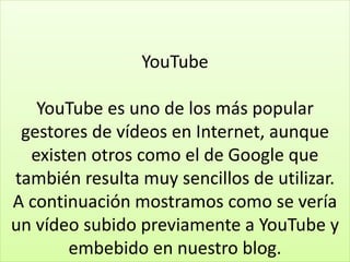 YouTube
YouTube es uno de los más popular
gestores de vídeos en Internet, aunque
existen otros como el de Google que
también resulta muy sencillos de utilizar.
A continuación mostramos como se vería
un vídeo subido previamente a YouTube y
embebido en nuestro blog.
 