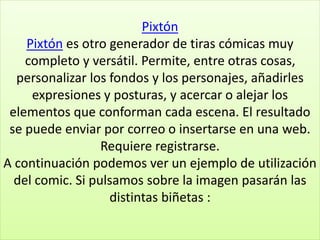 Pixtón
Pixtón es otro generador de tiras cómicas muy
completo y versátil. Permite, entre otras cosas,
personalizar los fondos y los personajes, añadirles
expresiones y posturas, y acercar o alejar los
elementos que conforman cada escena. El resultado
se puede enviar por correo o insertarse en una web.
Requiere registrarse.
A continuación podemos ver un ejemplo de utilización
del comic. Si pulsamos sobre la imagen pasarán las
distintas biñetas :
 