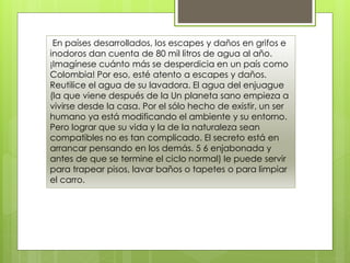 En países desarrollados, los escapes y daños en grifos e
inodoros dan cuenta de 80 mil litros de agua al año.
¡Imagínese cuánto más se desperdicia en un país como
Colombia! Por eso, esté atento a escapes y daños.
Reutilice el agua de su lavadora. El agua del enjuague
(la que viene después de la Un planeta sano empieza a
vivirse desde la casa. Por el sólo hecho de existir, un ser
humano ya está modificando el ambiente y su entorno.
Pero lograr que su vida y la de la naturaleza sean
compatibles no es tan complicado. El secreto está en
arrancar pensando en los demás. 5 6 enjabonada y
antes de que se termine el ciclo normal) le puede servir
para trapear pisos, lavar baños o tapetes o para limpiar
el carro.
 
