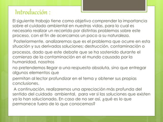 Introducción :
El siguiente trabajo tiene como objetivo comprender la importancia
sobre el cuidado ambiental en nuestras vidas, para lo cual es
necesario realizar un recorrido por distintas problemas sobre este
proceso, con el fin de acercarnos un poco a su naturaleza.
Posteriormente, analizaremos que es el problema que ocurre en esta
situación y sus derivados soluciones; destrucción, contaminación o
procesos, dado que este debate que se ha sostenido durante el
comienzo de la contaminación en el mundo causado por la
humanidad, nosotros
no pretendemos llegar a una respuesta absoluta, sino que entregar
algunos elementos que
permitan al lector profundizar en el tema y obtener sus propias
conclusiones.
A continuación, realizaremos una apreciación más profunda del
sentido del cuidado ambiental, para ver si las soluciones que existen
ya lo han solucionado, En caso de no ser así, ¿qué es lo que
permanece fuera de lo que conocemos?
 