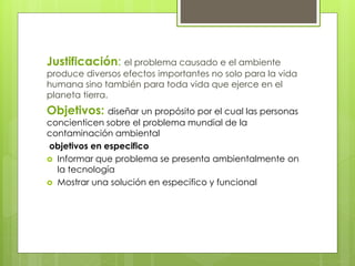 Justificación: el problema causado e el ambiente
produce diversos efectos importantes no solo para la vida
humana sino también para toda vida que ejerce en el
planeta tierra.
Objetivos: diseñar un propósito por el cual las personas
concienticen sobre el problema mundial de la
contaminación ambiental
objetivos en especifico
 Informar que problema se presenta ambientalmente on
la tecnología
 Mostrar una solución en especifico y funcional
 