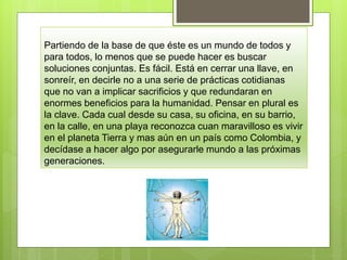 Partiendo de la base de que éste es un mundo de todos y
para todos, lo menos que se puede hacer es buscar
soluciones conjuntas. Es fácil. Está en cerrar una llave, en
sonreír, en decirle no a una serie de prácticas cotidianas
que no van a implicar sacrificios y que redundaran en
enormes beneficios para la humanidad. Pensar en plural es
la clave. Cada cual desde su casa, su oficina, en su barrio,
en la calle, en una playa reconozca cuan maravilloso es vivir
en el planeta Tierra y mas aún en un país como Colombia, y
decídase a hacer algo por asegurarle mundo a las próximas
generaciones.
 