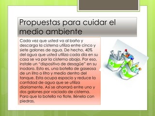 Propuestas para cuidar el
medio ambiente
Cada vez que usted va al baño y
descarga la cisterna utiliza entre cinco y
siete galones de agua. De hecho, 40%
del agua que usted utiliza cada día en su
casa se va por la cisterna abajo. Por eso,
instale un “dispositivo de desagüe” en su
inodoro. Esto es, una botella de gaseosa
de un litro o litro y medio dentro del
tanque. Esta ocupa espacio y reduce la
cantidad de agua que se utiliza
diariamente. Así se ahorrará entre uno y
dos galones por vaciado de cisterna.
Para que la botella no flote, llénela con
piedras.
 