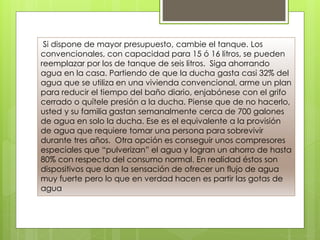 Si dispone de mayor presupuesto, cambie el tanque. Los
convencionales, con capacidad para 15 ó 16 litros, se pueden
reemplazar por los de tanque de seis litros. Siga ahorrando
agua en la casa. Partiendo de que la ducha gasta casi 32% del
agua que se utiliza en una vivienda convencional, arme un plan
para reducir el tiempo del baño diario, enjabónese con el grifo
cerrado o quítele presión a la ducha. Piense que de no hacerlo,
usted y su familia gastan semanalmente cerca de 700 galones
de agua en solo la ducha. Ese es el equivalente a la provisión
de agua que requiere tomar una persona para sobrevivir
durante tres años. Otra opción es conseguir unos compresores
especiales que “pulverizan” el agua y logran un ahorro de hasta
80% con respecto del consumo normal. En realidad éstos son
dispositivos que dan la sensación de ofrecer un flujo de agua
muy fuerte pero lo que en verdad hacen es partir las gotas de
agua
 