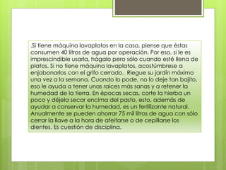 .Si tiene máquina lavaplatos en la casa, piense que éstas
consumen 40 litros de agua por operación. Por eso, si le es
imprescindible usarla, hágalo pero sólo cuando esté llena de
platos. Si no tiene máquina lavaplatos, acostúmbrese a
enjabonarlos con el grifo cerrado. Riegue su jardín máximo
una vez a la semana. Cuando lo pode, no lo deje tan bajito,
eso le ayuda a tener unas raíces más sanas y a retener la
humedad de la tierra. En épocas secas, corte la hierba un
poco y déjela secar encima del pasto, esto, además de
ayudar a conservar la humedad, es un fertilizante natural.
Anualmente se pueden ahorrar 75 mil litros de agua con sólo
cerrar la llave a la hora de afeitarse o de cepillarse los
dientes. Es cuestión de disciplina.
 