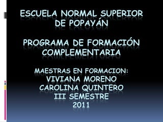 ESCUELA NORMAL SUPERIOR
       DE POPAYÁN

PROGRAMA DE FORMACIÓN
   COMPLEMENTARIA

  MAESTRAS EN FORMACION:
    VIVIANA MORENO
   CAROLINA QUINTERO
      III SEMESTRE
           2011
 