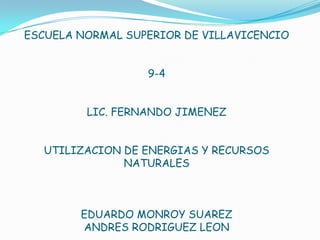 ESCUELA NORMAL SUPERIOR DE VILLAVICENCIO


                  9-4


         LIC. FERNANDO JIMENEZ


  UTILIZACION DE ENERGIAS Y RECURSOS
              NATURALES



        EDUARDO MONROY SUAREZ
        ANDRES RODRIGUEZ LEON
 