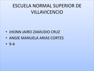 ESCUELA NORMAL SUPERIOR DE
          VILLAVICENCIO


• JHONN JAIRO ZAMUDIO CRUZ
• ANGIE MANUELA ARIAS CORTES
• 9-4
 