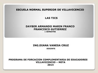 ESCUELA NORMAL SUPERIOR DE VILLAVICENCIO
DAYBER ARMANDO MARIN FRANCO
FRANCISCO GUTIERREZ
1 SEMESTRE
ING.DIANA VANESA CRUZ
DOCENTE
PROGRAMA DE FORCACION COMPLEMENTARIA DE EDUCADORES
VILLAVICENCIO – META
2014
LAS TICS
 