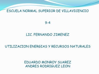 ESCUELA NORMAL SUPERIOR DE VILLAVICENCIO


                   9-4


          LIC. FERNANDO JIMENEZ


UTILIZACION ENERGIAS Y RECURSOS NATURALES



         EDUARDO MONROY SUAREZ
         ANDRES RODRIGUEZ LEON
 