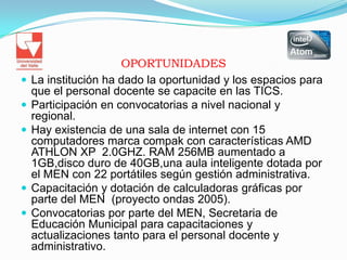 OPORTUNIDADESLa institución ha dado la oportunidad y los espacios para que el personal docente se capacite en las TICS.Participación en convocatorias a nivel nacional y regional.Hay existencia de una sala de internet con 15 computadores marca compak con características AMD ATHLON XP  2.0GHZ. RAM 256MB aumentado a  1GB,disco duro de 40GB,una aula inteligente dotada por el MEN con 22 portátiles según gestión administrativa.Capacitación y dotación de calculadoras gráficas por parte del MEN  (proyecto ondas 2005).Convocatorias por parte del MEN, Secretaria de Educación Municipal para capacitaciones y actualizaciones tanto para el personal docente y administrativo.