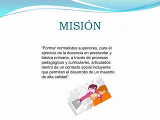 MISIÓN“Formar normalistas superiores, para el ejercicio de la docencia en preescolar y básica primaria, a través de procesos pedagógicos y curriculares, articulados dentro de un contexto social incluyente que permitan el desarrollo de un maestro de alta calidad”.