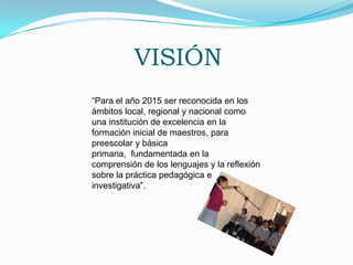 VISIÓN“Para el año 2015 ser reconocida en los ámbitos local, regional y nacional como una institución de excelencia en la formación inicial de maestros, para preescolar y básica primaria,  fundamentada en la comprensión de los lenguajes y la reflexión sobre la práctica pedagógica e investigativa”.