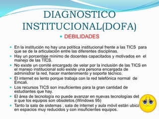 DIAGNOSTICO INSTITUCIONAL(DOFA)DEBILIDADESEn la institución no hay una política institucional frente a las TICS  para que se de la articulación entre las diferentes disciplinas.Hay un porcentaje mínimo de docentes capacitados y motivados en  el manejo de las TICS.No existe un comité encargado de velar por la inclusión de las TICS en el manejo institucional solo existe una persona encargada de administrar la red, hacer mantenimiento y soporte técnico.El internet es lento porque trabaja con la red telefónica normal  de Emcali.Los recursos TICS son insuficientes para la gran cantidad de estudiantes que hay.El área de tecnología no puede avanzar en nuevas tecnologías debido a que los equipos son obsoletos.(Windows 95)Tanto la sala de sistemas , sala de internet y aula móvil están ubicadas en espacios muy reducidos y con insuficientes equipos.