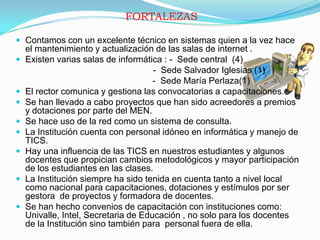 FORTALEZASContamos con un excelente técnico en sistemas quien a la vez hace el mantenimiento y actualización de las salas de internet .Existen varias salas de informática : -  Sede central  (4)			                              -  Sede Salvador Iglesias (1)                                                        -  Sede María Perlaza(1)El rector comunica y gestiona las convocatorias a capacitaciones.Se han llevado a cabo proyectos que han sido acreedores a premios y dotaciones por parte del MEN.Se hace uso de la red como un sistema de consulta.La Institución cuenta con personal idóneo en informática y manejo de TICS.Hay una influencia de las TICS en nuestros estudiantes y algunos docentes que propician cambios metodológicos y mayor participación de los estudiantes en las clases.La Institución siempre ha sido tenida en cuenta tanto a nivel local como nacional para capacitaciones, dotaciones y estímulos por ser gestora  de proyectos y formadora de docentes.Se han hecho convenios de capacitación con instituciones como: Univalle, Intel, Secretaria de Educación , no solo para los docentes de la Institución sino también para  personal fuera de ella.