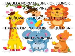 ESCUELA NORMAL SUPERIOR LEONOR
ALVAREZ PINZON

RENOVAR RECICLAR Y REUTILIZAR
DAYANA XIMENA GUERRERO QUEMBA
CARLOS NUNCIRA
703
2013

 