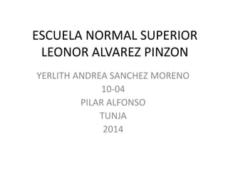 ESCUELA NORMAL SUPERIOR
LEONOR ALVAREZ PINZON
YERLITH ANDREA SANCHEZ MORENO
10-04
PILAR ALFONSO
TUNJA
2014
 